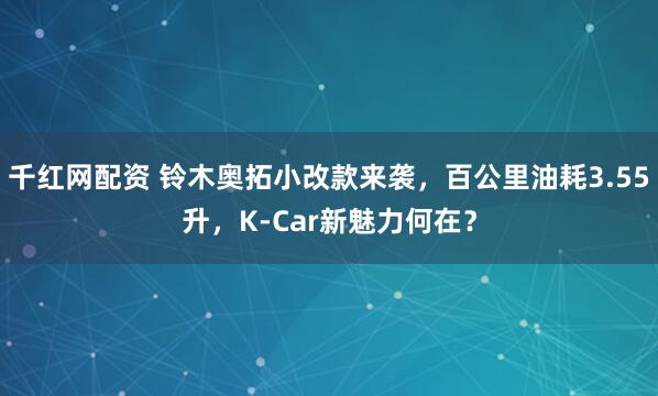 千红网配资 铃木奥拓小改款来袭，百公里油耗3.55升，K-Car新魅力何在？