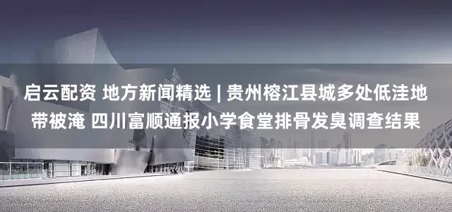 启云配资 地方新闻精选 | 贵州榕江县城多处低洼地带被淹 四川富顺通报小学食堂排骨发臭调查结果