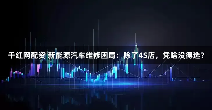 千红网配资 新能源汽车维修困局：除了4S店，凭啥没得选？