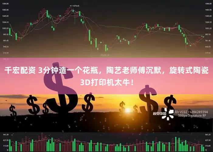 千宏配资 3分钟造一个花瓶，陶艺老师傅沉默，旋转式陶瓷3D打印机太牛！