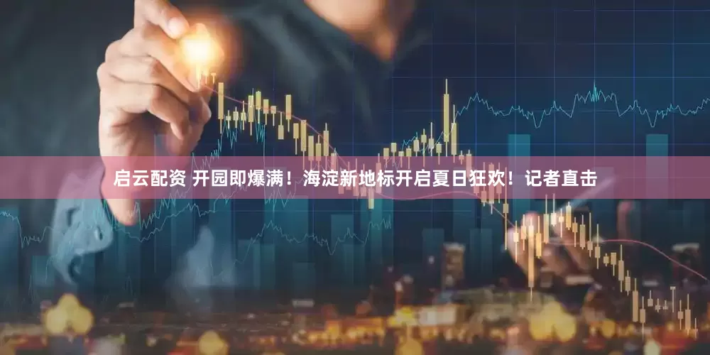 启云配资 开园即爆满！海淀新地标开启夏日狂欢！记者直击