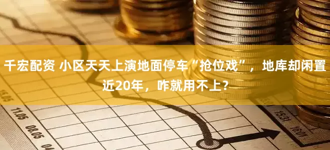 千宏配资 小区天天上演地面停车“抢位戏”，地库却闲置近20年，咋就用不上？