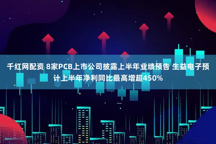 千红网配资 8家PCB上市公司披露上半年业绩预告 生益电子预计上半年净利同比最高增超450%