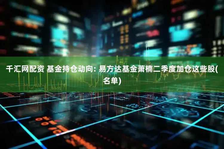 千汇网配资 基金持仓动向: 易方达基金萧楠二季度加仓这些股(名单)