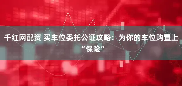 千红网配资 买车位委托公证攻略：为你的车位购置上 “保险”