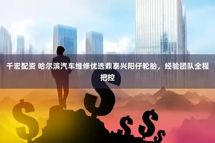 千宏配资 哈尔滨汽车维修优选鼎泰兴阳仔轮胎，经验团队全程把控