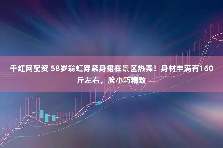 千红网配资 58岁翁虹穿紧身裙在景区热舞！身材丰满有160斤左右，脸小巧精致