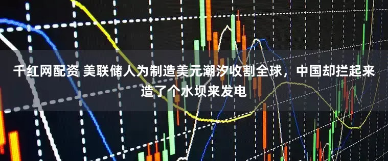 千红网配资 美联储人为制造美元潮汐收割全球，中国却拦起来造了个水坝来发电