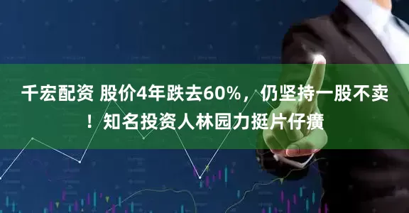 千宏配资 股价4年跌去60%，仍坚持一股不卖！知名投资人林园力挺片仔癀
