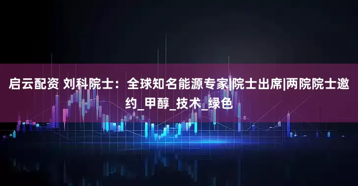 启云配资 刘科院士：全球知名能源专家|院士出席|两院院士邀约_甲醇_技术_绿色