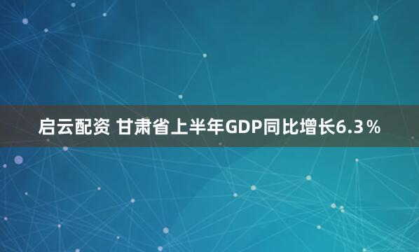 启云配资 甘肃省上半年GDP同比增长6.3％