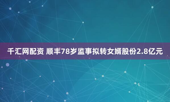 千汇网配资 顺丰78岁监事拟转女婿股份2.8亿元